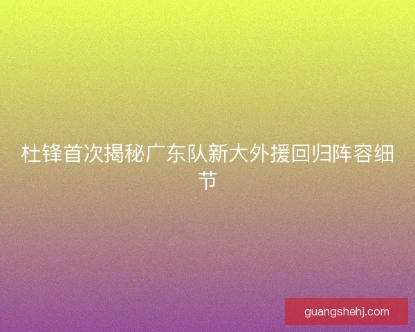 杜锋首次揭秘广东队新大外援回归阵容细节