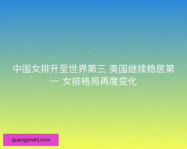 中国女排升至世界第三 美国继续稳居第一 女排格局再度变化