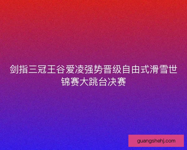剑指三冠王谷爱凌强势晋级自由式滑雪世锦赛大跳台决赛