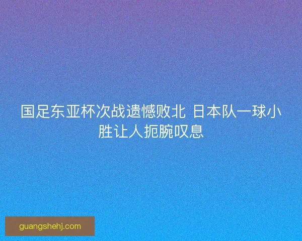 国足东亚杯次战遗憾败北 日本队一球小胜让人扼腕叹息